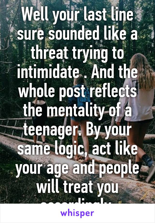 Well your last line sure sounded like a threat trying to intimidate . And the whole post reflects the mentality of a teenager. By your same logic, act like your age and people will treat you accordingly.