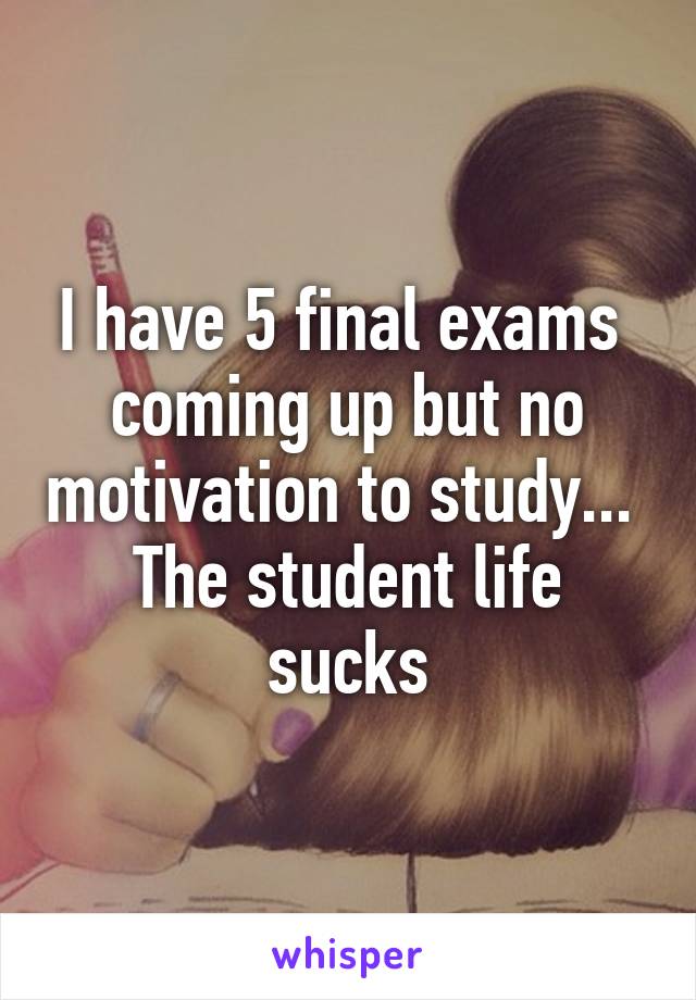 I have 5 final exams 
coming up but no motivation to study... 
The student life sucks