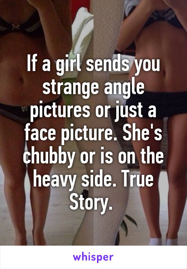 If a girl sends you strange angle pictures or just a face picture. She's chubby or is on the heavy side. True Story. 