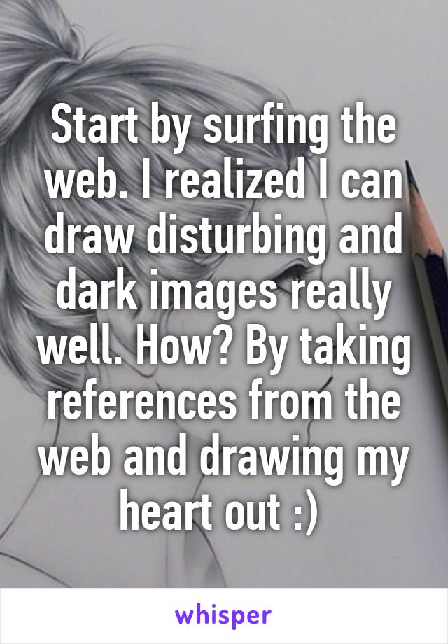 Start by surfing the web. I realized I can draw disturbing and dark images really well. How? By taking references from the web and drawing my heart out :) 