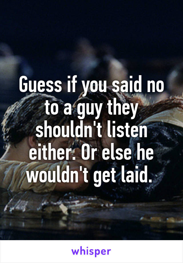 Guess if you said no to a guy they shouldn't listen either. Or else he wouldn't get laid. 