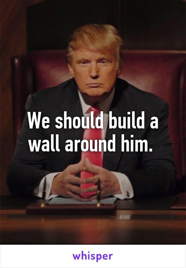 We should build a wall around him. 