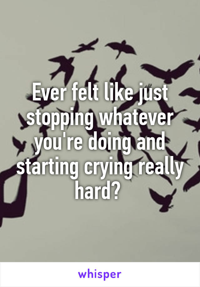 Ever felt like just stopping whatever you're doing and starting crying really hard? 