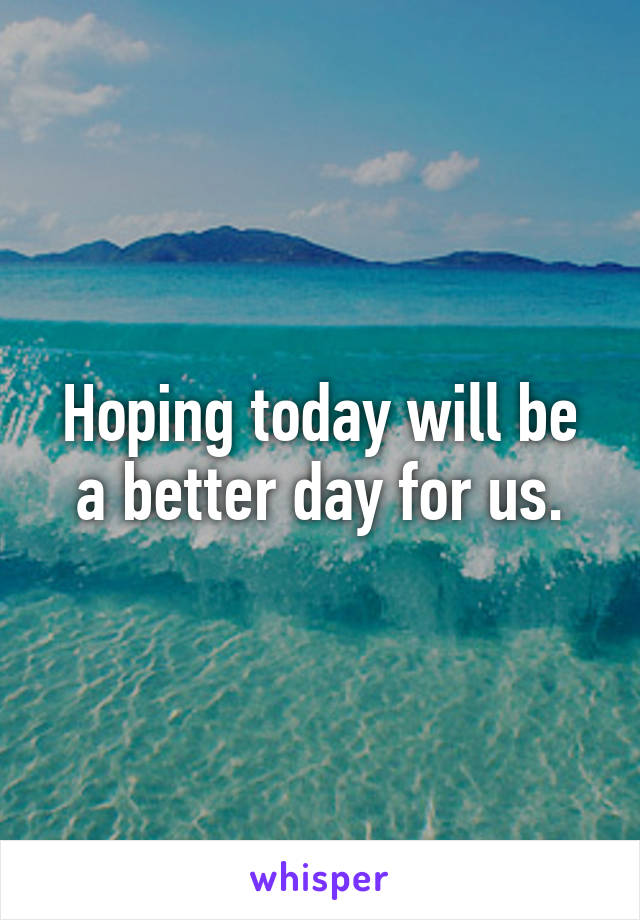 Hoping today will be a better day for us.