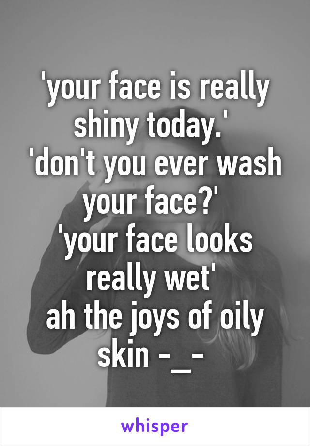 'your face is really shiny today.' 
'don't you ever wash your face?' 
'your face looks really wet' 
ah the joys of oily skin -_- 