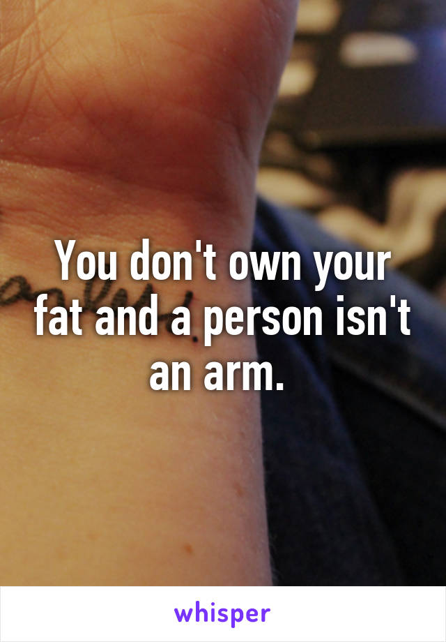 You don't own your fat and a person isn't an arm. 