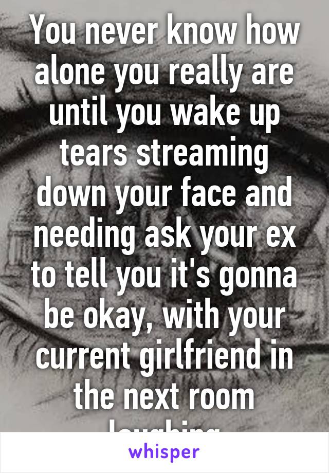 You never know how alone you really are until you wake up tears streaming down your face and needing ask your ex to tell you it's gonna be okay, with your current girlfriend in the next room laughing