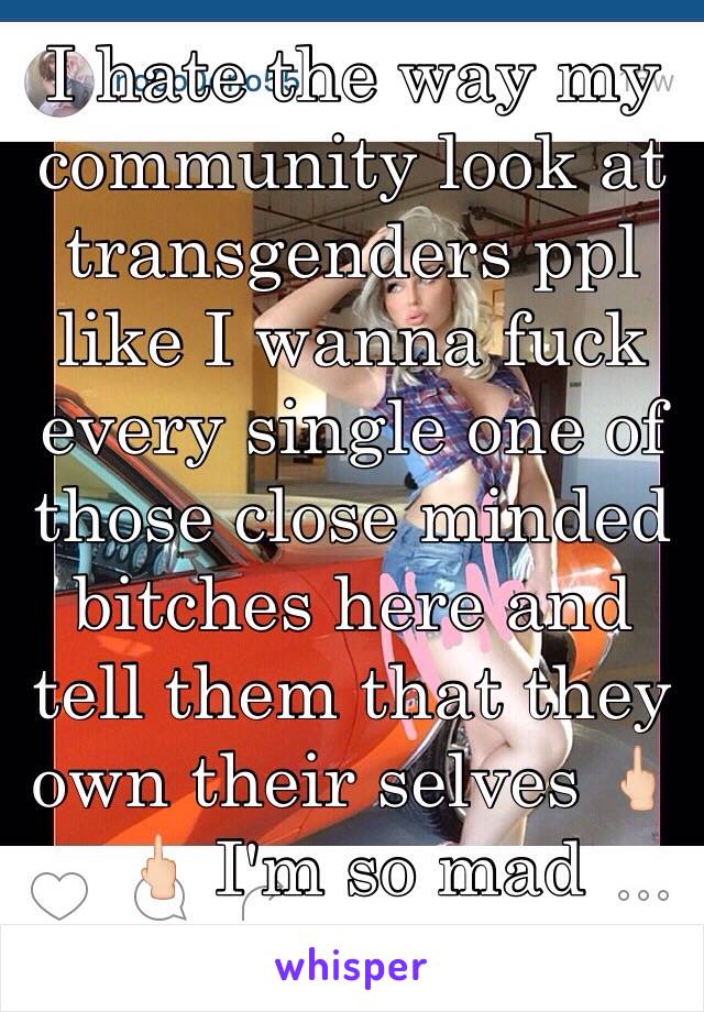 I hate the way my community look at transgenders ppl like I wanna fuck every single one of those close minded bitches here and tell them that they own their selves 🖕🏻🖕🏻 I'm so mad  