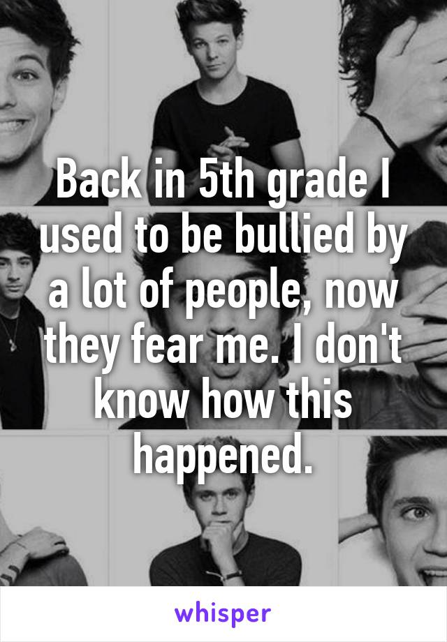 Back in 5th grade I used to be bullied by a lot of people, now they fear me. I don't know how this happened.