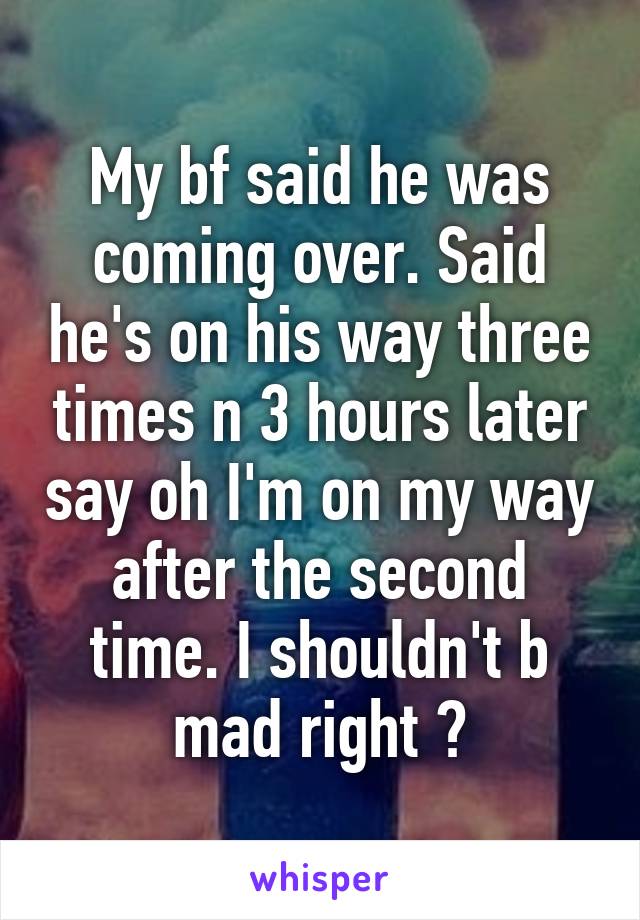 My bf said he was coming over. Said he's on his way three times n 3 hours later say oh I'm on my way after the second time. I shouldn't b mad right ?