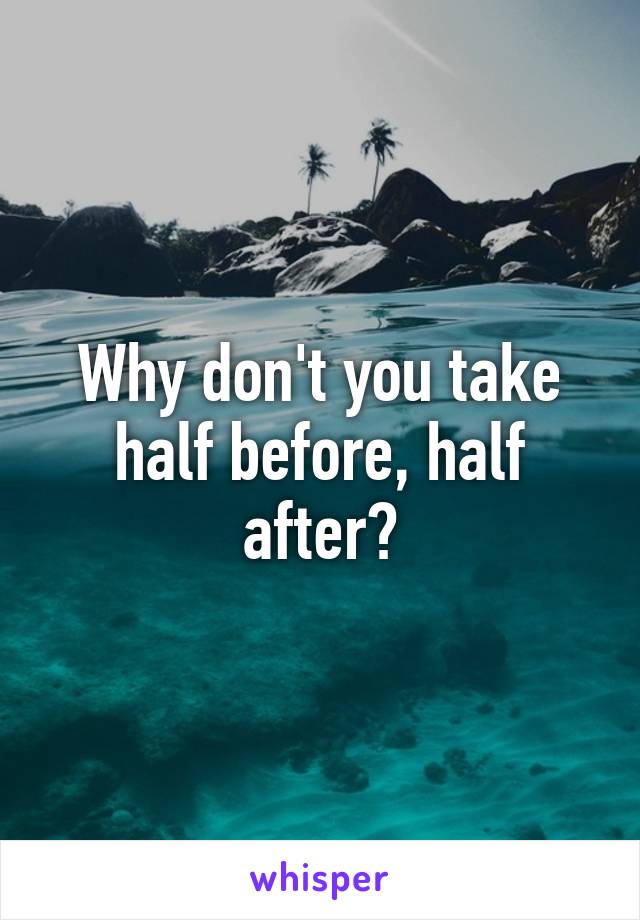 Why don't you take half before, half after?