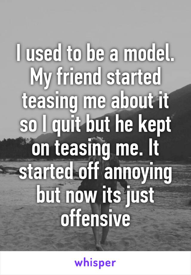 I used to be a model. My friend started teasing me about it so I quit but he kept on teasing me. It started off annoying but now its just offensive