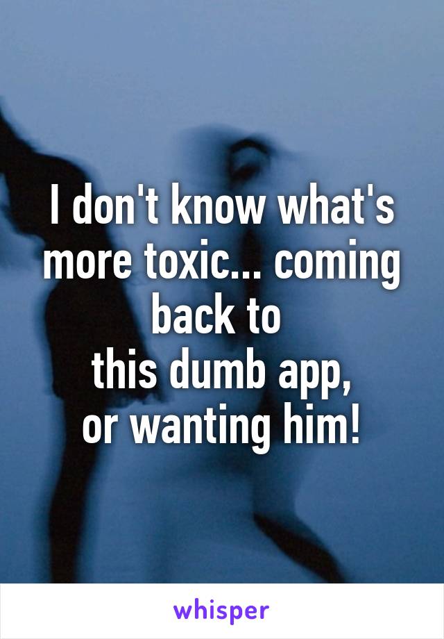 I don't know what's more toxic... coming back to 
this dumb app,
or wanting him!