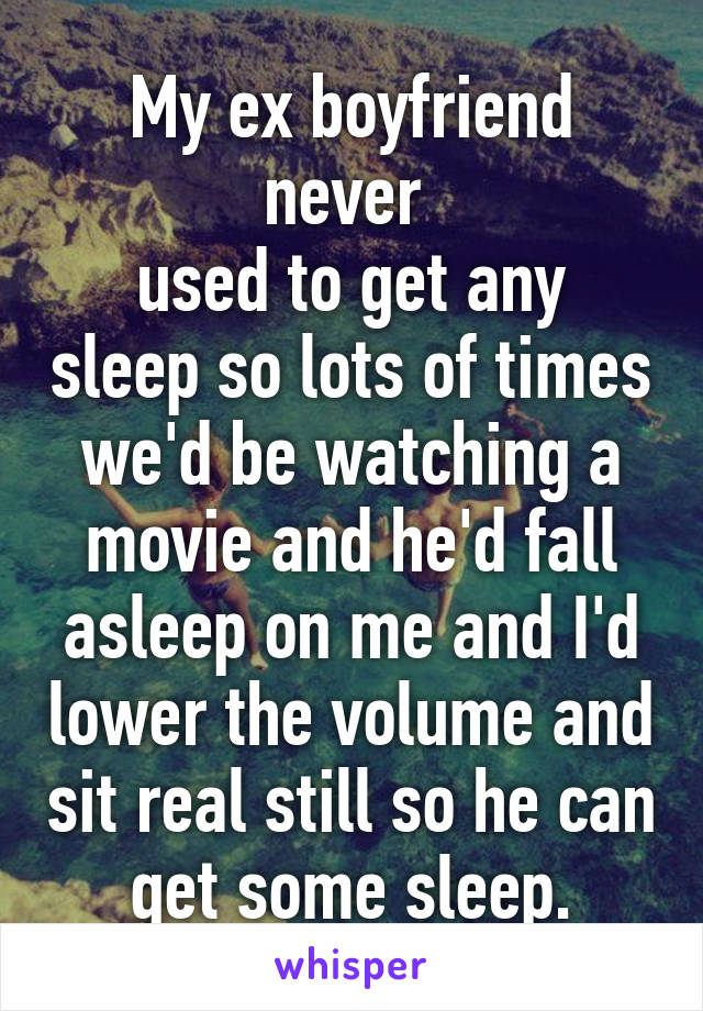 My ex boyfriend never 
used to get any sleep so lots of times we'd be watching a movie and he'd fall asleep on me and I'd lower the volume and sit real still so he can get some sleep.