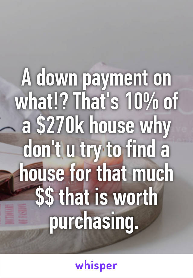 
A down payment on what!? That's 10% of a $270k house why don't u try to find a house for that much $$ that is worth purchasing. 