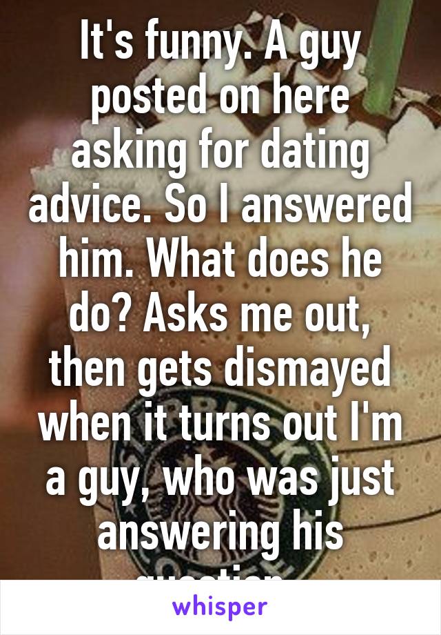 It's funny. A guy posted on here asking for dating advice. So I answered him. What does he do? Asks me out, then gets dismayed when it turns out I'm a guy, who was just answering his question. 