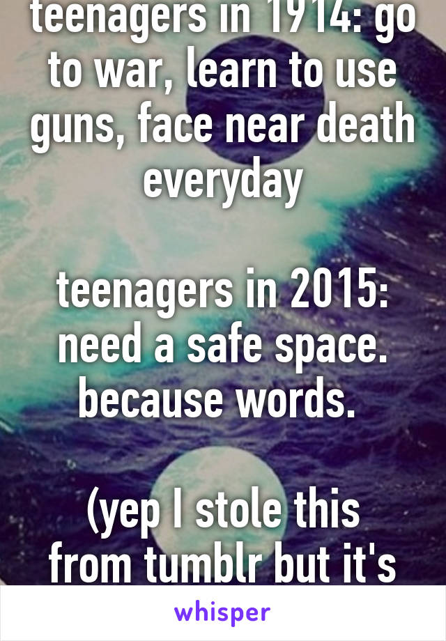 teenagers in 1914: go to war, learn to use guns, face near death everyday

teenagers in 2015: need a safe space. because words. 

(yep I stole this from tumblr but it's true)