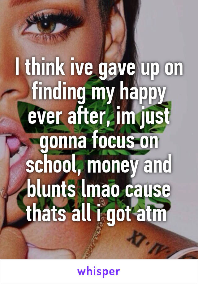 I think ive gave up on finding my happy ever after, im just gonna focus on school, money and blunts lmao cause thats all i got atm 