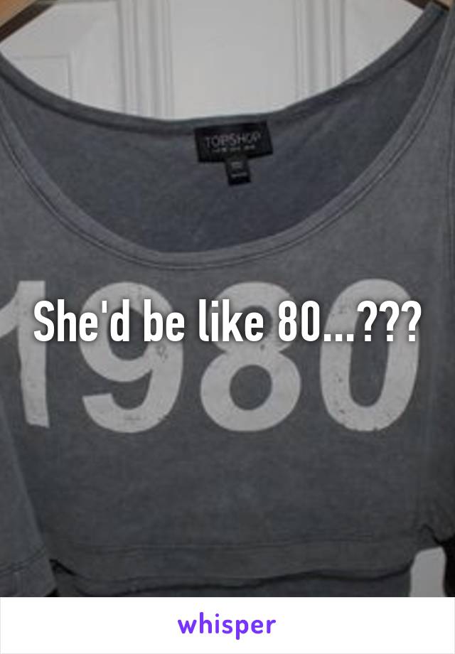 She'd be like 80...???