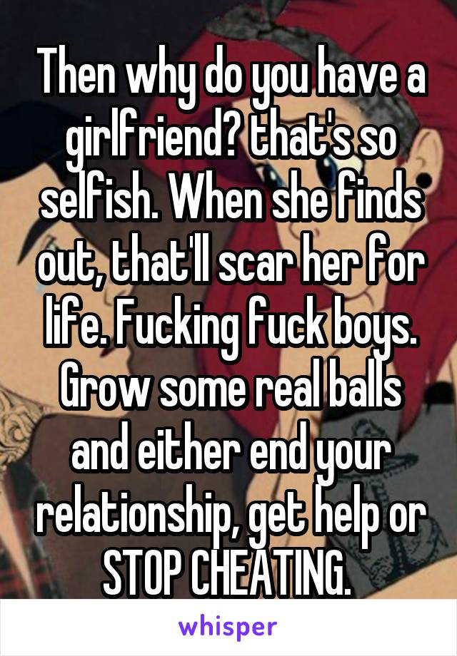 Then why do you have a girlfriend? that's so selfish. When she finds out, that'll scar her for life. Fucking fuck boys. Grow some real balls and either end your relationship, get help or STOP CHEATING. 
