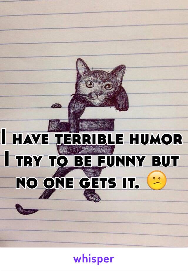 I have terrible humor I try to be funny but no one gets it. 😕