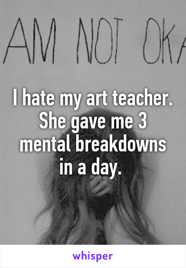 I hate my art teacher. She gave me 3 mental breakdowns in a day. 