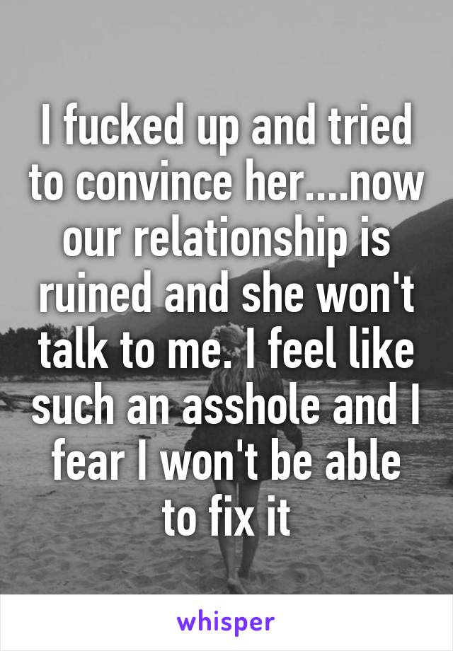 I fucked up and tried to convince her....now our relationship is ruined and she won't talk to me. I feel like such an asshole and I fear I won't be able to fix it