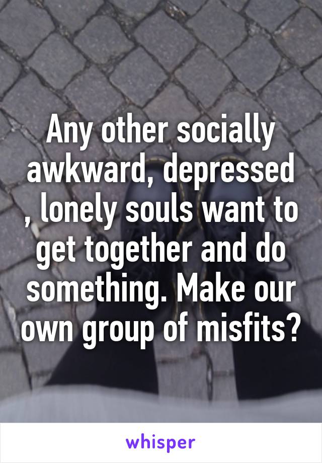 Any other socially awkward, depressed , lonely souls want to get together and do something. Make our own group of misfits?