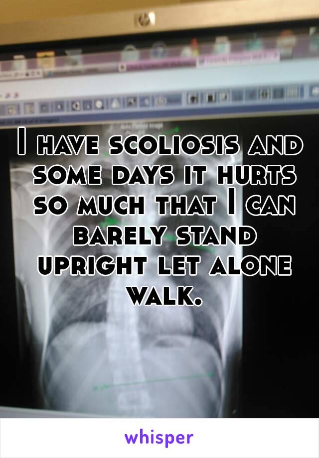 I have scoliosis and some days it hurts so much that I can barely stand upright let alone walk.