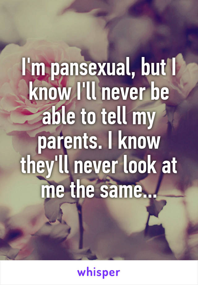 I'm pansexual, but I know I'll never be able to tell my parents. I know they'll never look at me the same...
