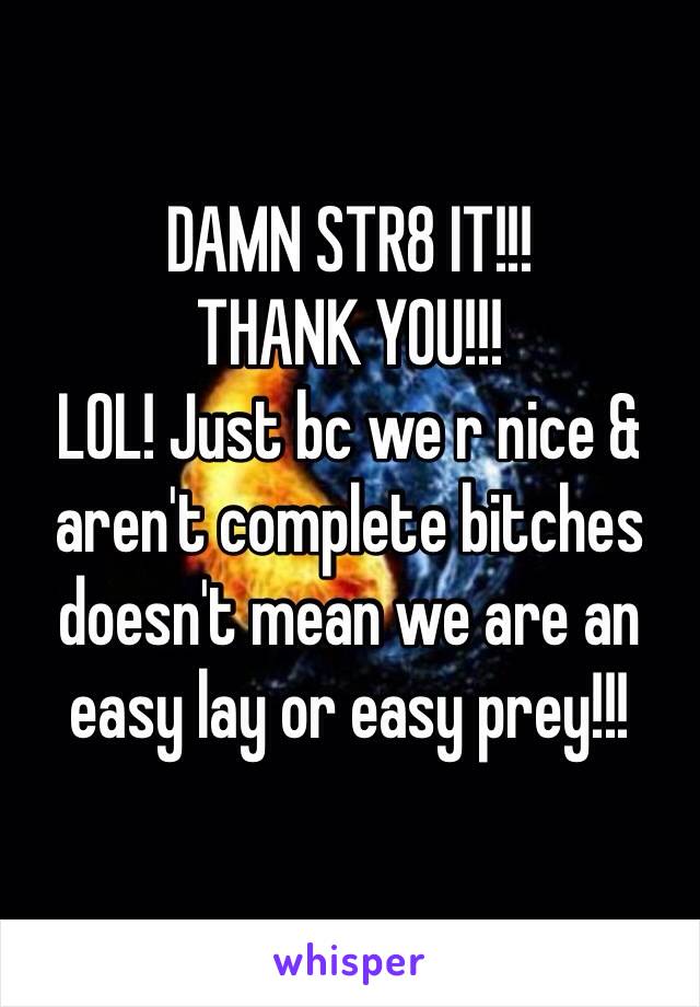 DAMN STR8 IT!!!
THANK YOU!!!
LOL! Just bc we r nice & aren't complete bitches doesn't mean we are an easy lay or easy prey!!! 