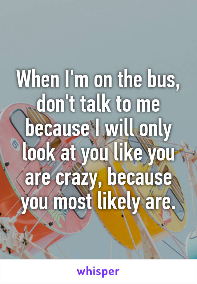 When I'm on the bus, don't talk to me because I will only look at you like you are crazy, because you most likely are.