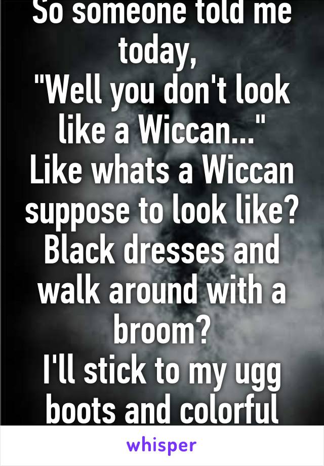 So someone told me today, 
"Well you don't look like a Wiccan..."
Like whats a Wiccan suppose to look like?
Black dresses and walk around with a broom?
I'll stick to my ugg boots and colorful sweaters