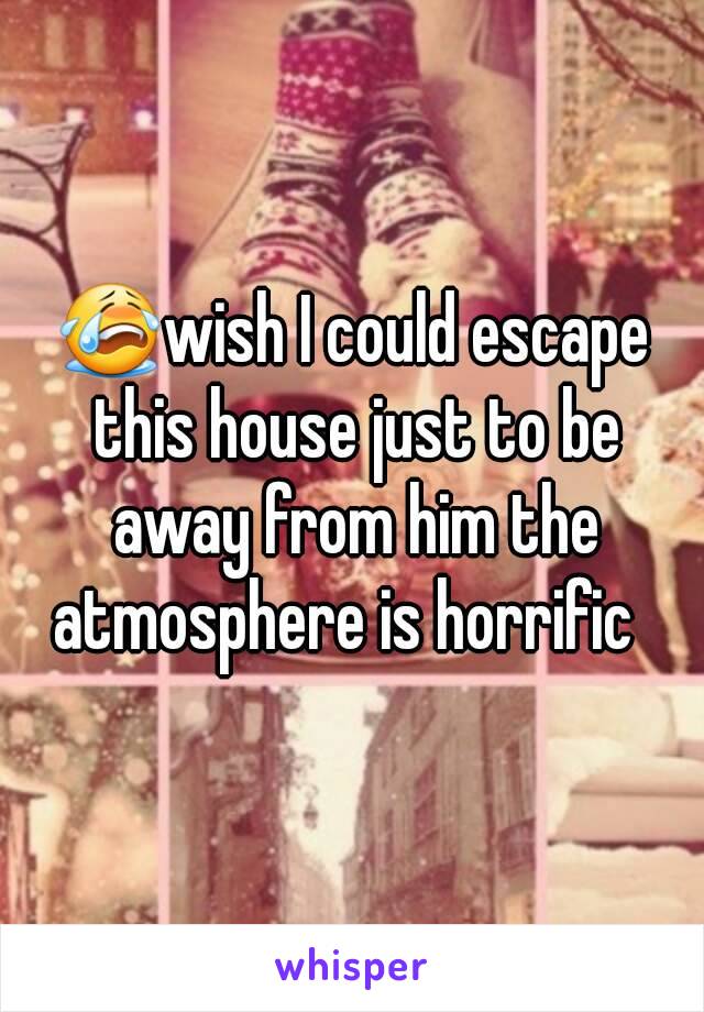 😭wish I could escape this house just to be away from him the atmosphere is horrific  