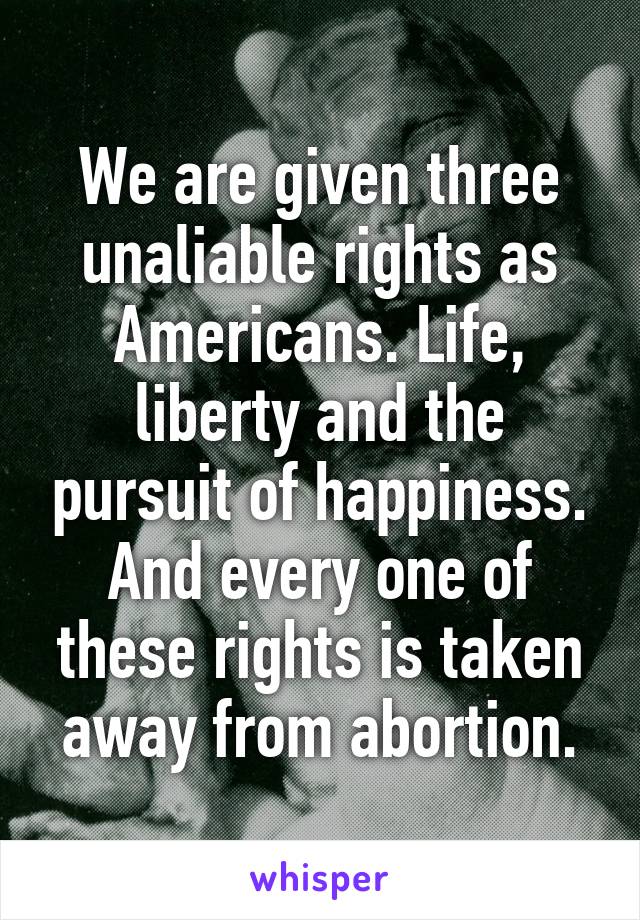 We are given three unaliable rights as Americans. Life, liberty and the pursuit of happiness. And every one of these rights is taken away from abortion.