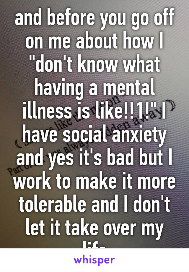 and before you go off on me about how I "don't know what having a mental illness is like!!1!" I have social anxiety and yes it's bad but I work to make it more tolerable and I don't let it take over my life