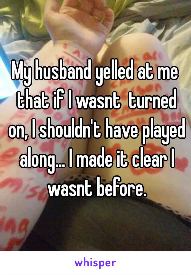 My husband yelled at me that if I wasnt  turned on, I shouldn't have played along... I made it clear I wasnt before.