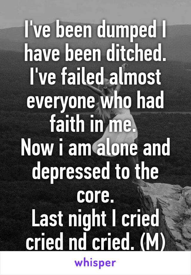 I've been dumped I have been ditched. I've failed almost everyone who had faith in me. 
Now i am alone and depressed to the core.
Last night I cried cried nd cried. (M)