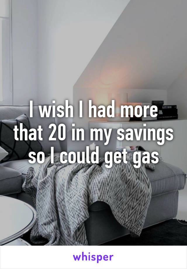 I wish I had more that 20 in my savings so I could get gas