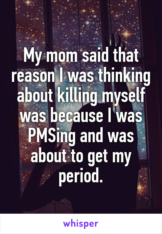 My mom said that reason I was thinking about killing myself was because I was PMSing and was about to get my period.