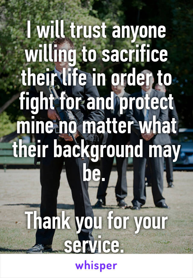 I will trust anyone willing to sacrifice their life in order to fight for and protect mine no matter what their background may be. 

Thank you for your service. 