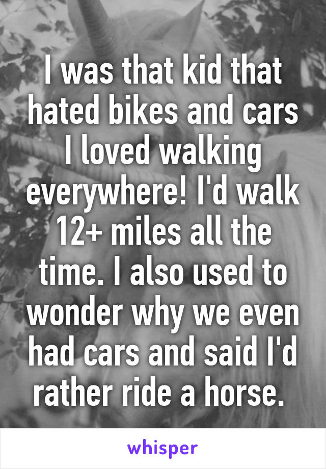 I was that kid that hated bikes and cars I loved walking everywhere! I'd walk 12+ miles all the time. I also used to wonder why we even had cars and said I'd rather ride a horse. 