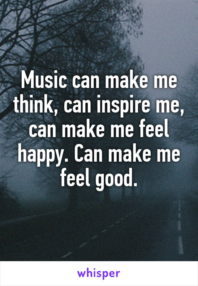 Music can make me think, can inspire me, can make me feel happy. Can make me feel good.
