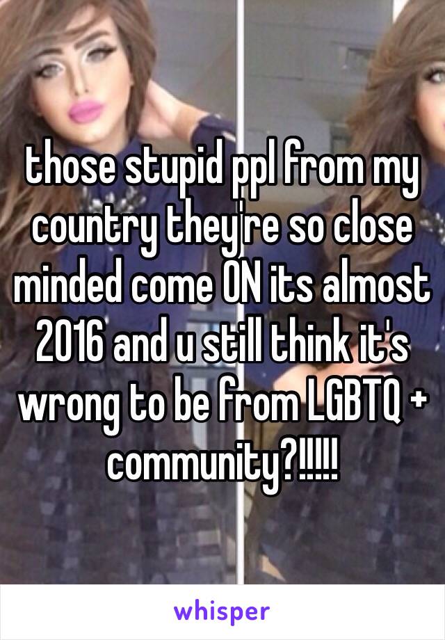 those stupid ppl from my country they're so close minded come ON its almost 2016 and u still think it's wrong to be from LGBTQ + community?!!!!! 