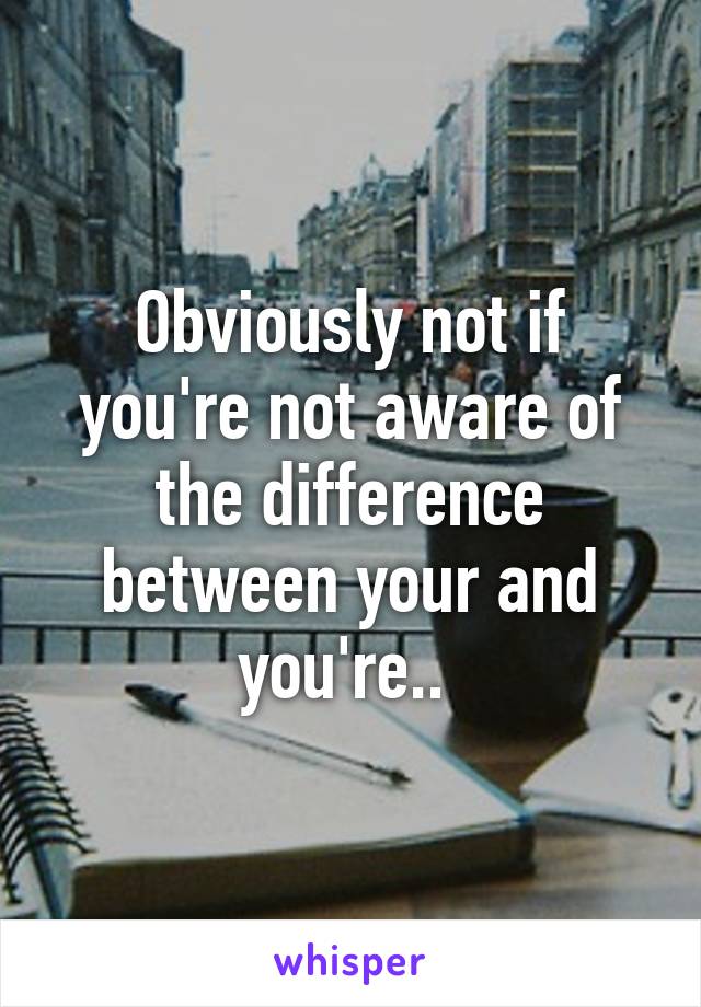 Obviously not if you're not aware of the difference between your and you're.. 