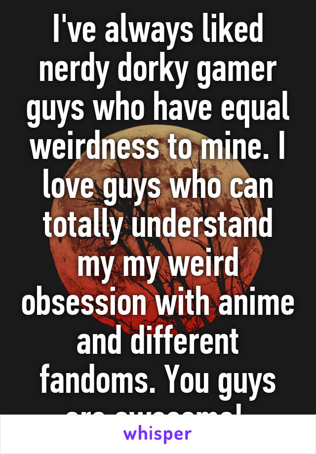 I've always liked nerdy dorky gamer guys who have equal weirdness to mine. I love guys who can totally understand my my weird obsession with anime and different fandoms. You guys are awesome! 