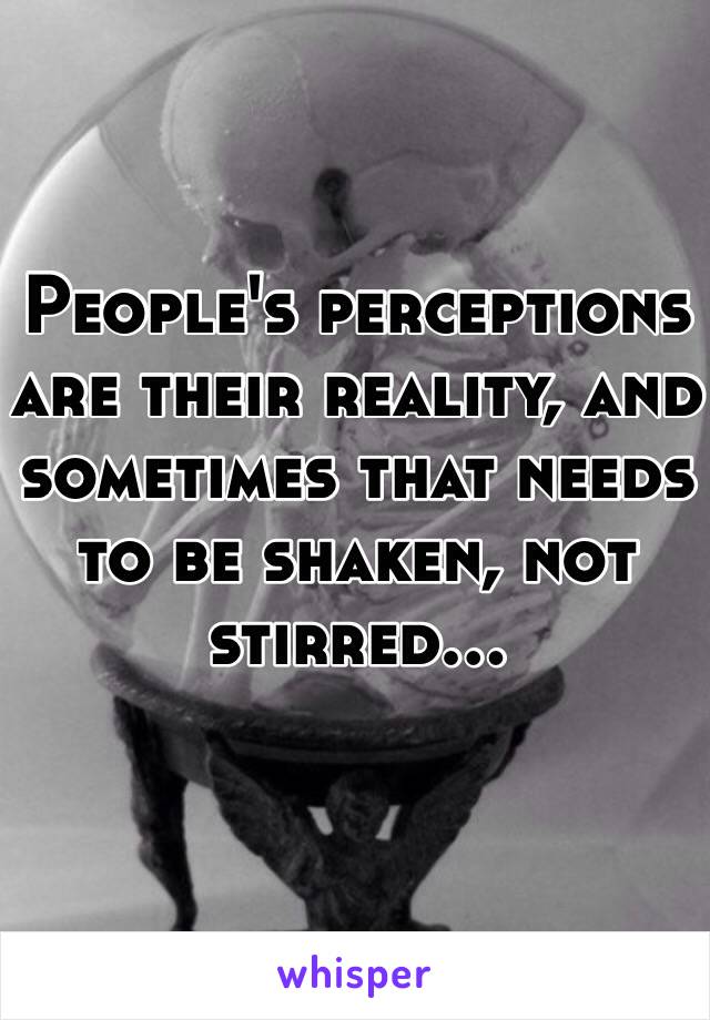 People's perceptions are their reality, and sometimes that needs to be shaken, not stirred...