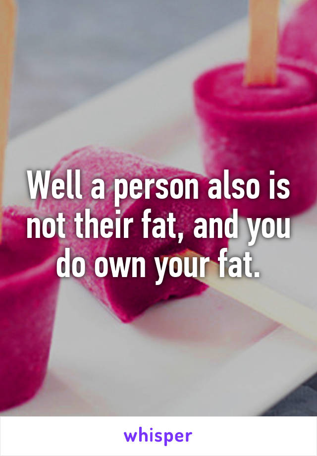 Well a person also is not their fat, and you do own your fat.