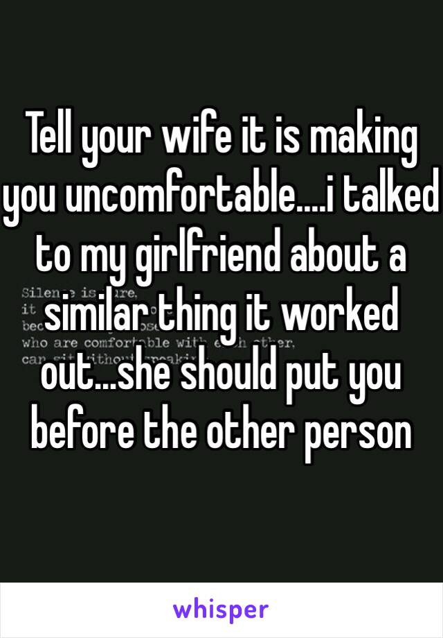 Tell your wife it is making you uncomfortable....i talked to my girlfriend about a similar thing it worked out...she should put you before the other person