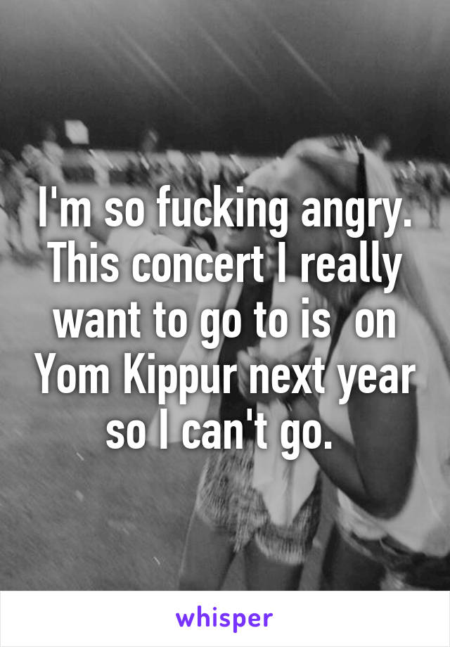 I'm so fucking angry. This concert I really want to go to is  on Yom Kippur next year so I can't go. 